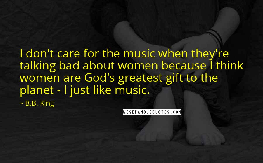 B.B. King Quotes: I don't care for the music when they're talking bad about women because I think women are God's greatest gift to the planet - I just like music.