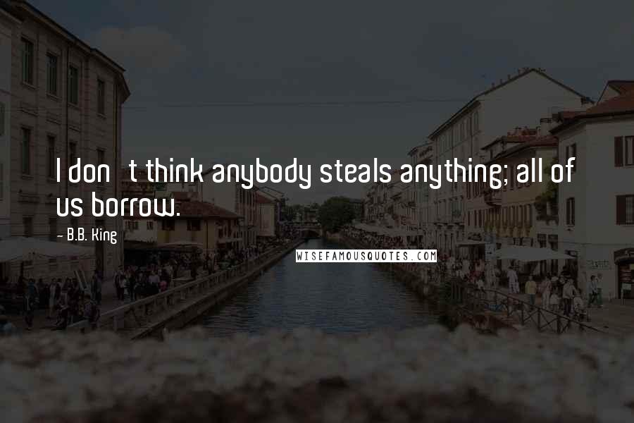 B.B. King Quotes: I don't think anybody steals anything; all of us borrow.