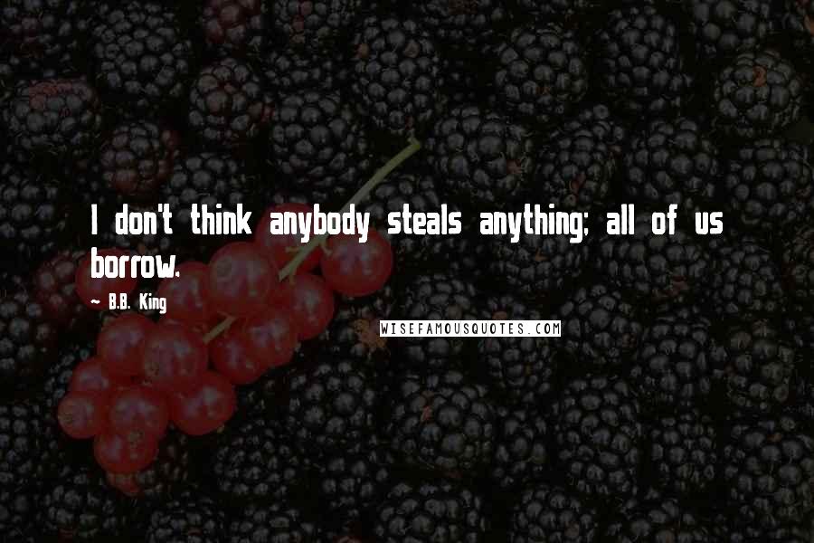 B.B. King Quotes: I don't think anybody steals anything; all of us borrow.