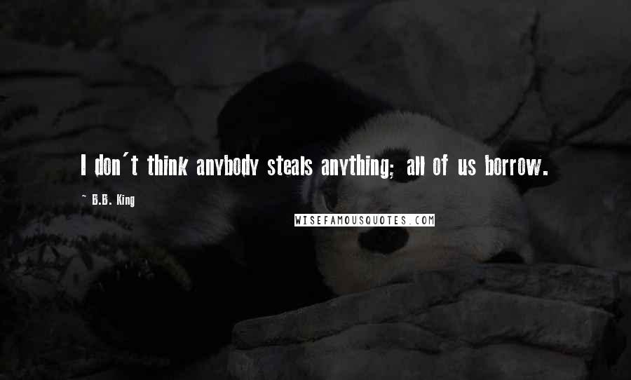 B.B. King Quotes: I don't think anybody steals anything; all of us borrow.