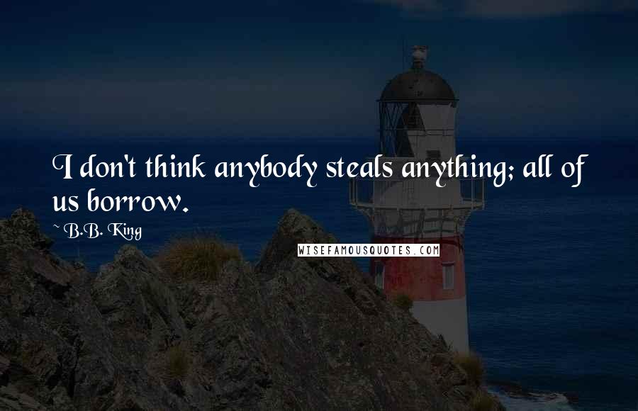 B.B. King Quotes: I don't think anybody steals anything; all of us borrow.