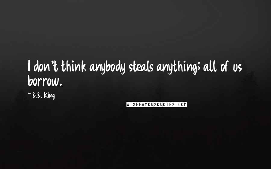 B.B. King Quotes: I don't think anybody steals anything; all of us borrow.