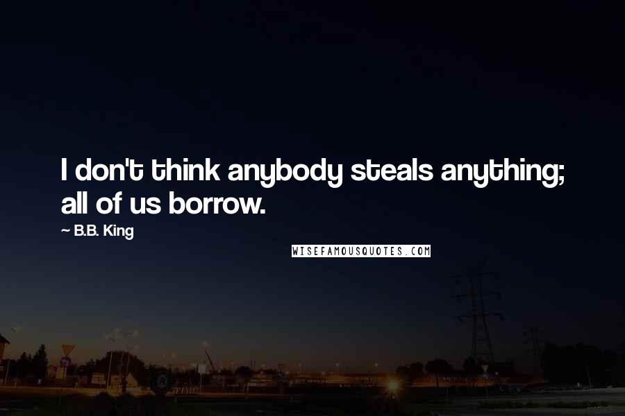 B.B. King Quotes: I don't think anybody steals anything; all of us borrow.