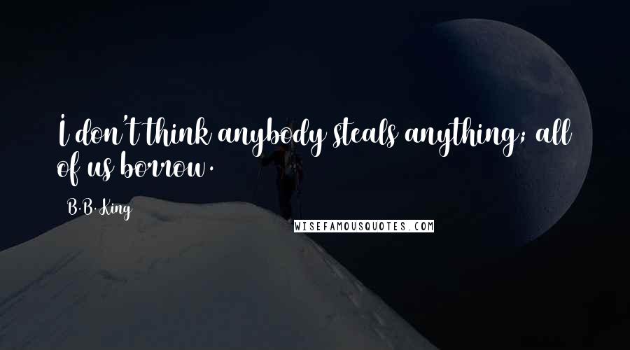 B.B. King Quotes: I don't think anybody steals anything; all of us borrow.
