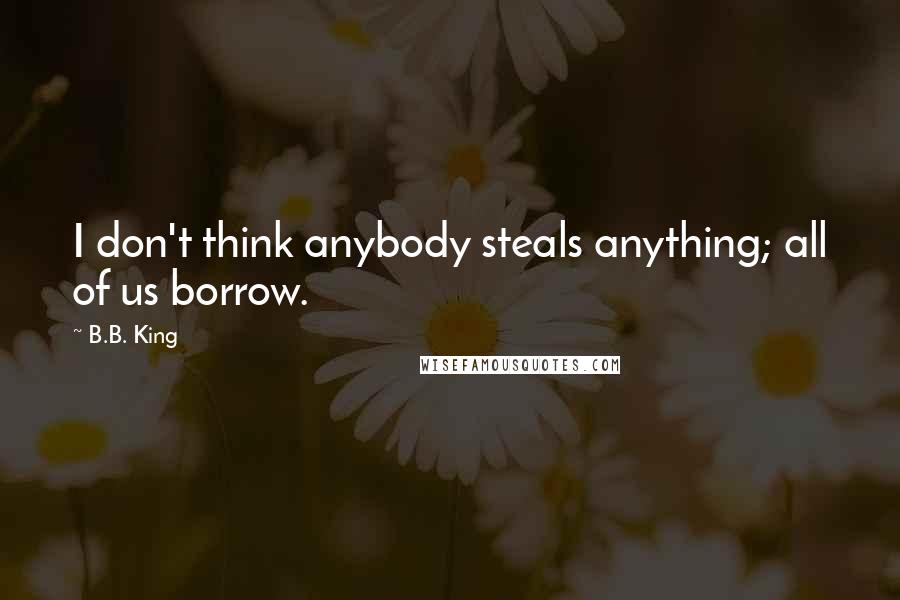 B.B. King Quotes: I don't think anybody steals anything; all of us borrow.
