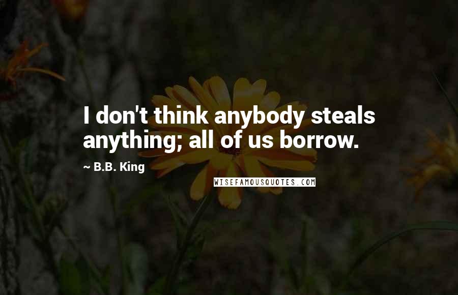 B.B. King Quotes: I don't think anybody steals anything; all of us borrow.