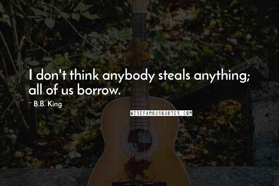 B.B. King Quotes: I don't think anybody steals anything; all of us borrow.