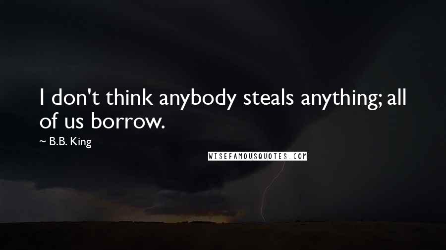 B.B. King Quotes: I don't think anybody steals anything; all of us borrow.