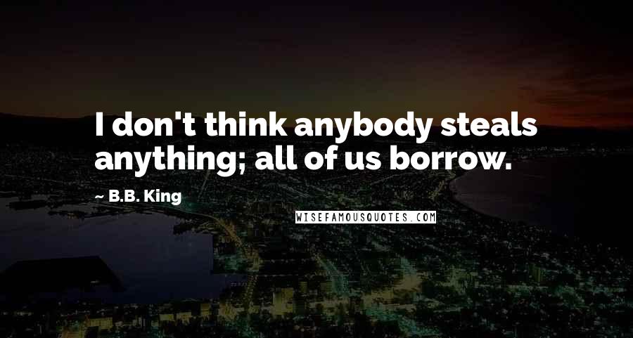 B.B. King Quotes: I don't think anybody steals anything; all of us borrow.