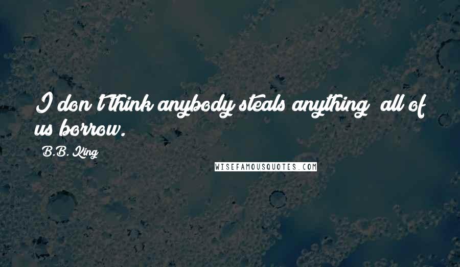 B.B. King Quotes: I don't think anybody steals anything; all of us borrow.