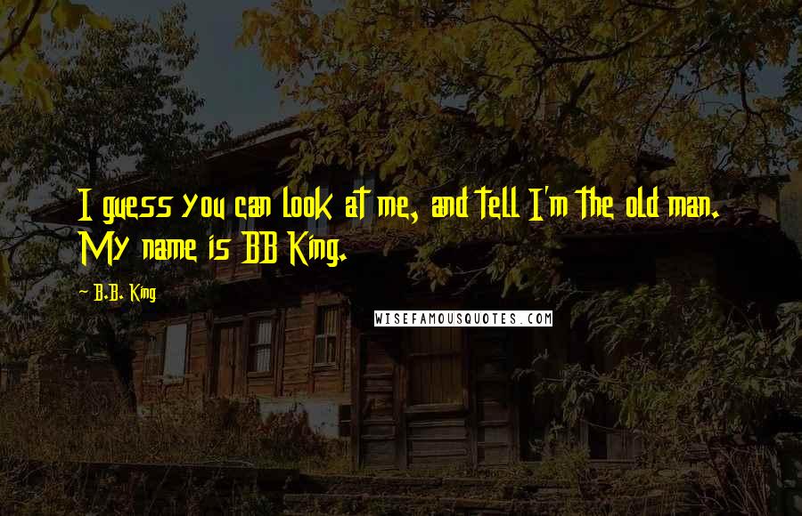 B.B. King Quotes: I guess you can look at me, and tell I'm the old man. My name is BB King.