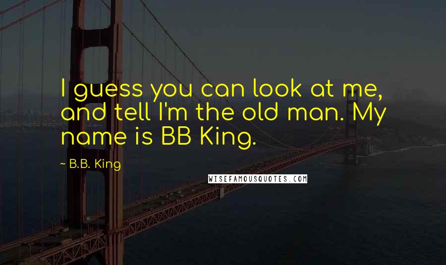 B.B. King Quotes: I guess you can look at me, and tell I'm the old man. My name is BB King.
