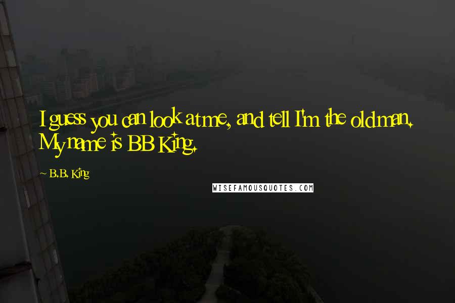 B.B. King Quotes: I guess you can look at me, and tell I'm the old man. My name is BB King.