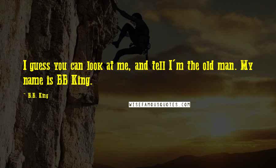 B.B. King Quotes: I guess you can look at me, and tell I'm the old man. My name is BB King.