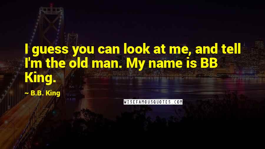 B.B. King Quotes: I guess you can look at me, and tell I'm the old man. My name is BB King.