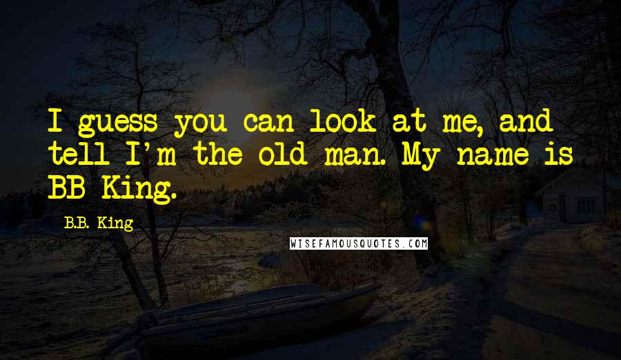 B.B. King Quotes: I guess you can look at me, and tell I'm the old man. My name is BB King.