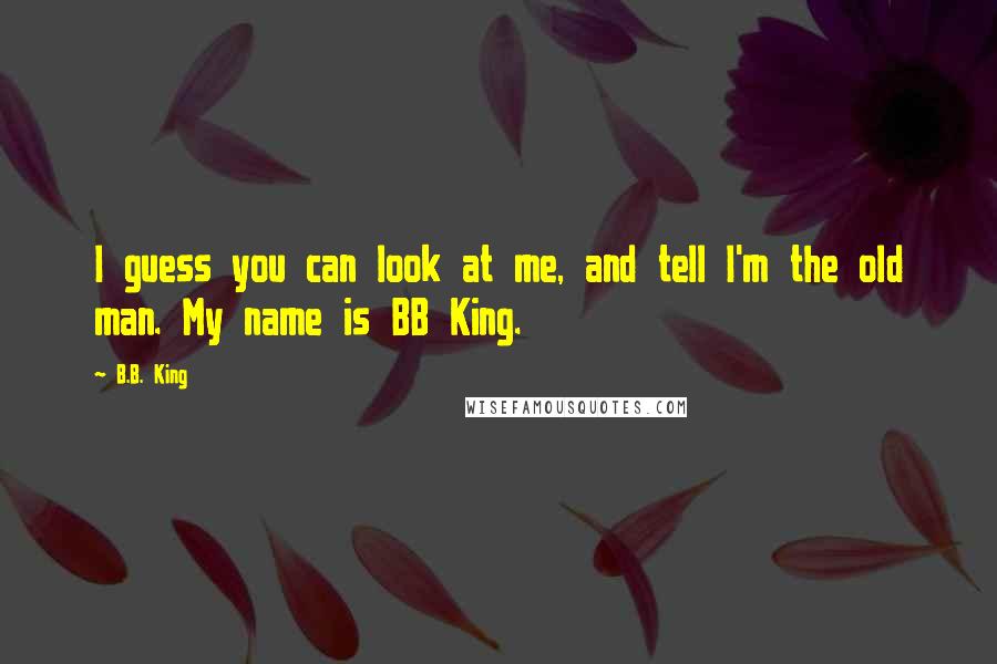 B.B. King Quotes: I guess you can look at me, and tell I'm the old man. My name is BB King.