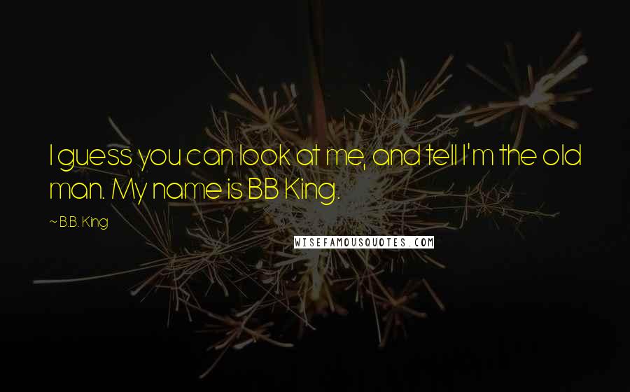 B.B. King Quotes: I guess you can look at me, and tell I'm the old man. My name is BB King.