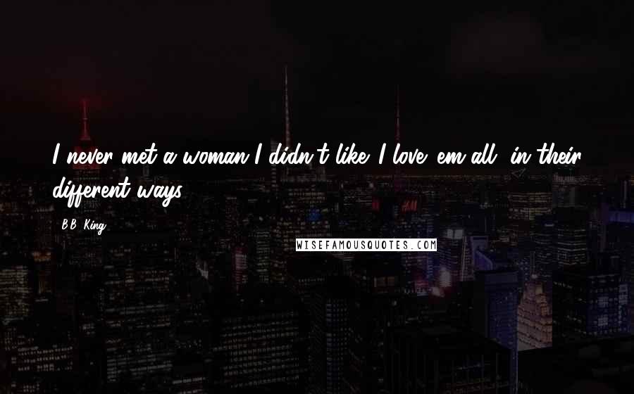 B.B. King Quotes: I never met a woman I didn't like. I love 'em all, in their different ways.