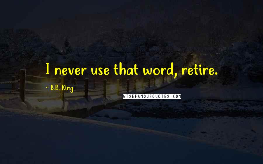 B.B. King Quotes: I never use that word, retire.