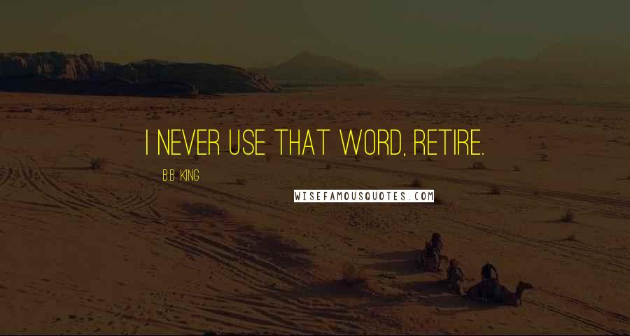 B.B. King Quotes: I never use that word, retire.