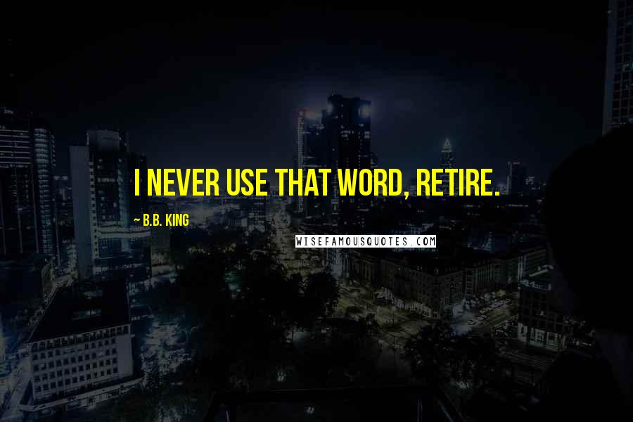 B.B. King Quotes: I never use that word, retire.