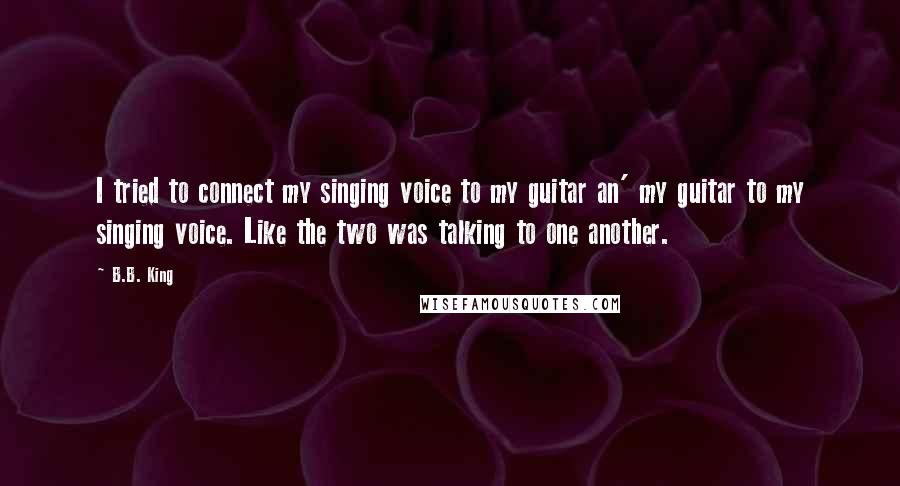 B.B. King Quotes: I tried to connect my singing voice to my guitar an' my guitar to my singing voice. Like the two was talking to one another.