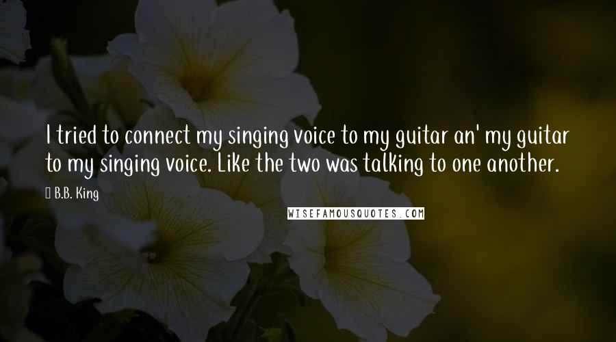 B.B. King Quotes: I tried to connect my singing voice to my guitar an' my guitar to my singing voice. Like the two was talking to one another.