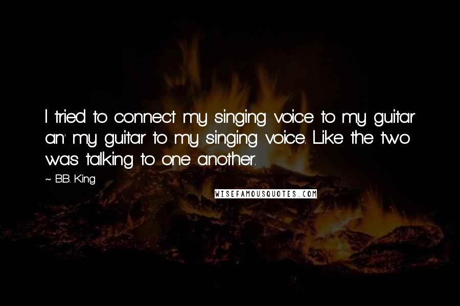 B.B. King Quotes: I tried to connect my singing voice to my guitar an' my guitar to my singing voice. Like the two was talking to one another.