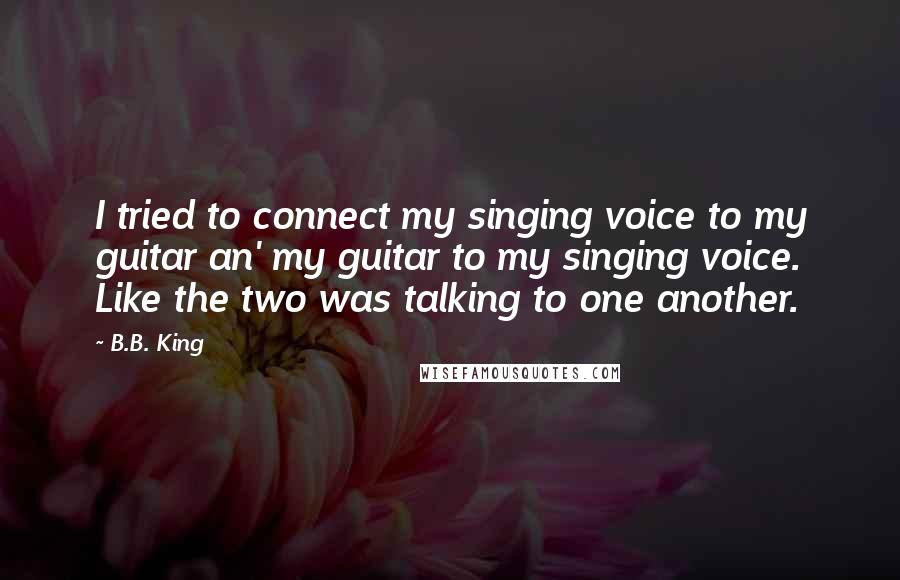B.B. King Quotes: I tried to connect my singing voice to my guitar an' my guitar to my singing voice. Like the two was talking to one another.