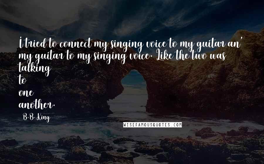 B.B. King Quotes: I tried to connect my singing voice to my guitar an' my guitar to my singing voice. Like the two was talking to one another.