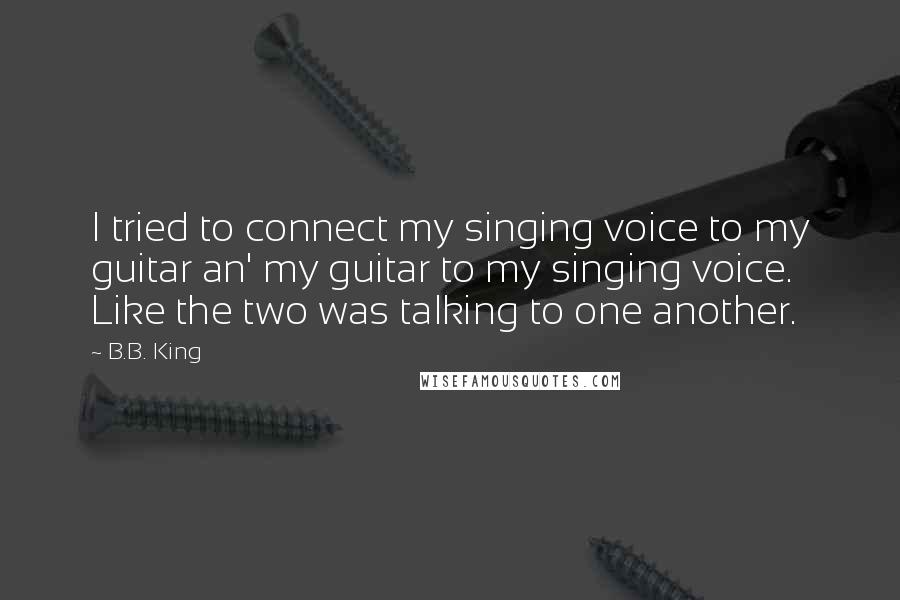 B.B. King Quotes: I tried to connect my singing voice to my guitar an' my guitar to my singing voice. Like the two was talking to one another.