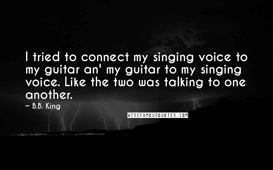 B.B. King Quotes: I tried to connect my singing voice to my guitar an' my guitar to my singing voice. Like the two was talking to one another.