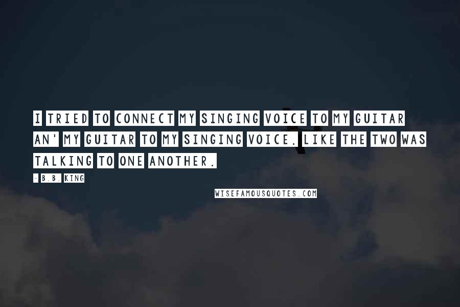 B.B. King Quotes: I tried to connect my singing voice to my guitar an' my guitar to my singing voice. Like the two was talking to one another.