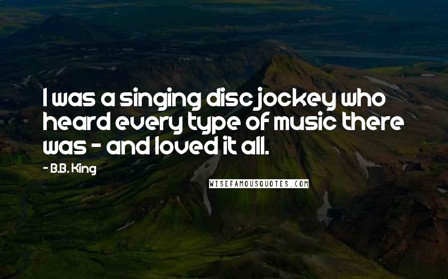 B.B. King Quotes: I was a singing disc jockey who heard every type of music there was - and loved it all.