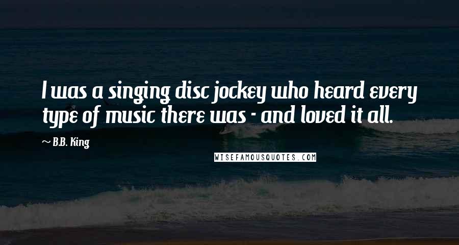 B.B. King Quotes: I was a singing disc jockey who heard every type of music there was - and loved it all.