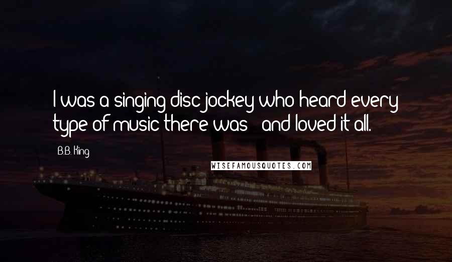 B.B. King Quotes: I was a singing disc jockey who heard every type of music there was - and loved it all.