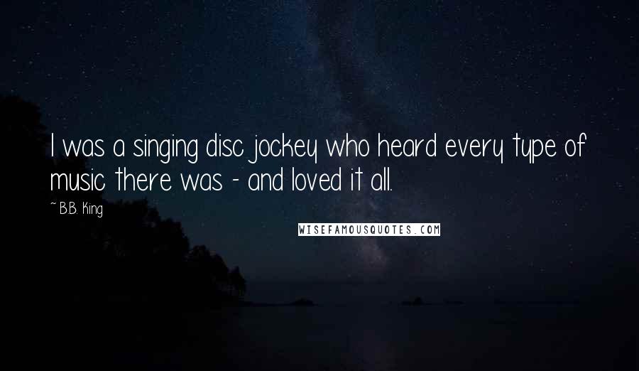 B.B. King Quotes: I was a singing disc jockey who heard every type of music there was - and loved it all.