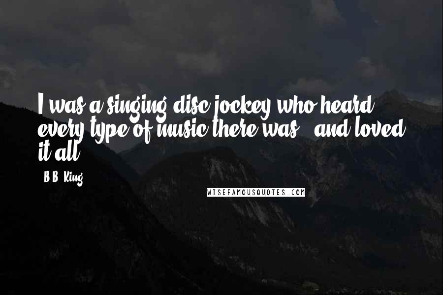 B.B. King Quotes: I was a singing disc jockey who heard every type of music there was - and loved it all.