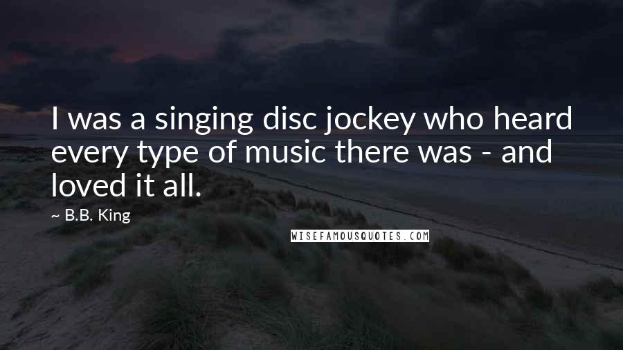 B.B. King Quotes: I was a singing disc jockey who heard every type of music there was - and loved it all.