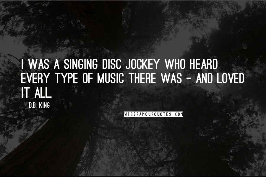 B.B. King Quotes: I was a singing disc jockey who heard every type of music there was - and loved it all.