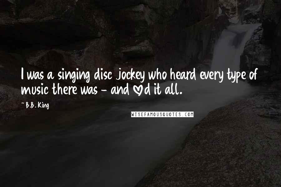 B.B. King Quotes: I was a singing disc jockey who heard every type of music there was - and loved it all.