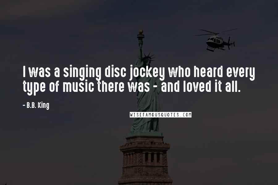 B.B. King Quotes: I was a singing disc jockey who heard every type of music there was - and loved it all.