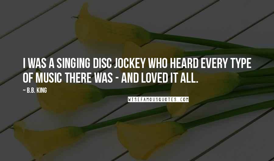 B.B. King Quotes: I was a singing disc jockey who heard every type of music there was - and loved it all.