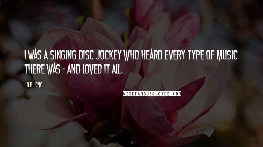 B.B. King Quotes: I was a singing disc jockey who heard every type of music there was - and loved it all.