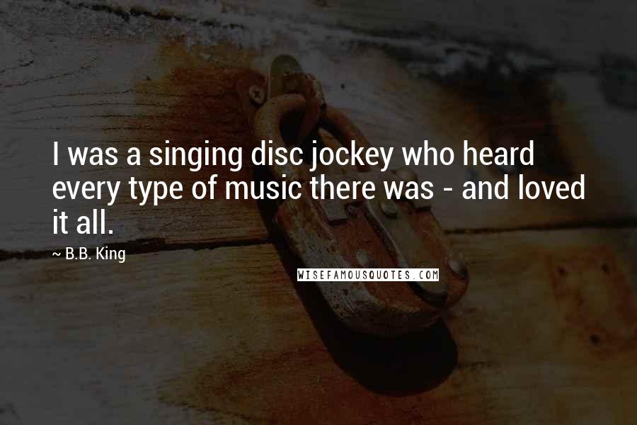 B.B. King Quotes: I was a singing disc jockey who heard every type of music there was - and loved it all.