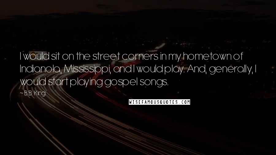 B.B. King Quotes: I would sit on the street corners in my hometown of Indianola, Mississippi, and I would play. And, generally, I would start playing gospel songs.