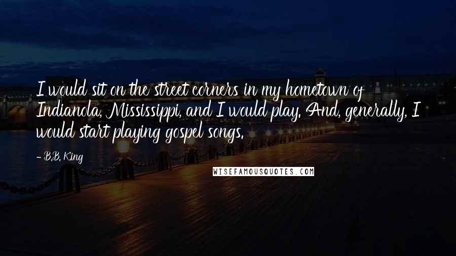 B.B. King Quotes: I would sit on the street corners in my hometown of Indianola, Mississippi, and I would play. And, generally, I would start playing gospel songs.