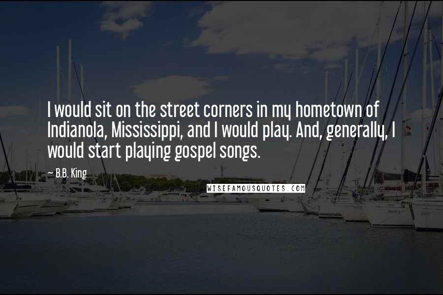 B.B. King Quotes: I would sit on the street corners in my hometown of Indianola, Mississippi, and I would play. And, generally, I would start playing gospel songs.