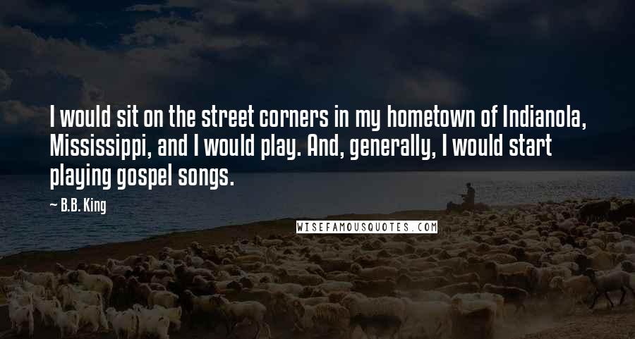 B.B. King Quotes: I would sit on the street corners in my hometown of Indianola, Mississippi, and I would play. And, generally, I would start playing gospel songs.